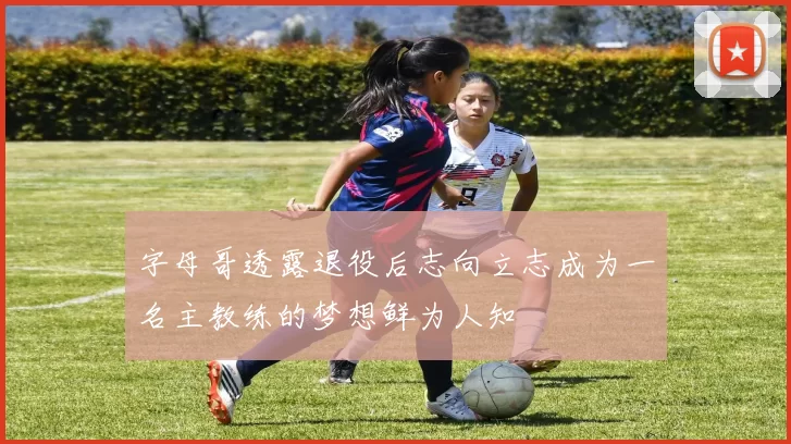 字母哥透露退役后志向立志成为一名主教练的梦想鲜为人知