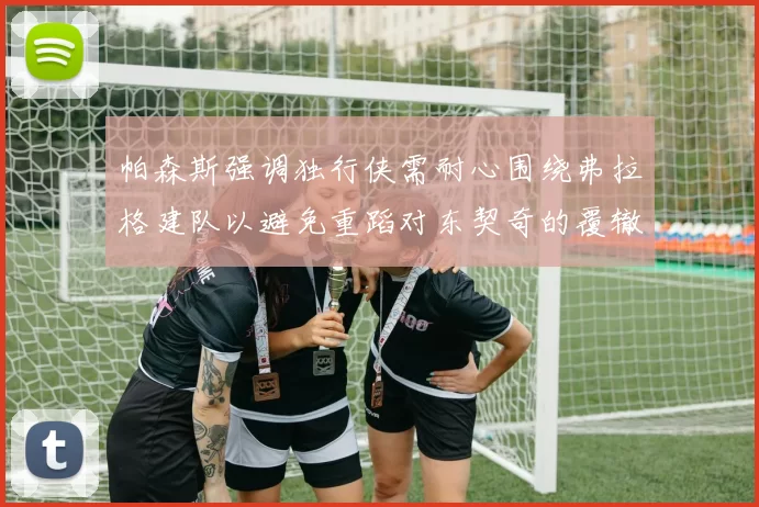 帕森斯强调独行侠需耐心围绕弗拉格建队以避免重蹈对东契奇的覆辙
