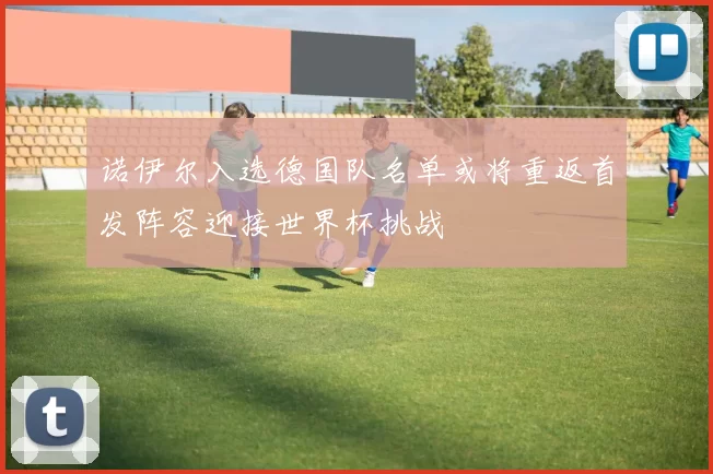 诺伊尔入选德国队名单或将重返首发阵容迎接世界杯挑战