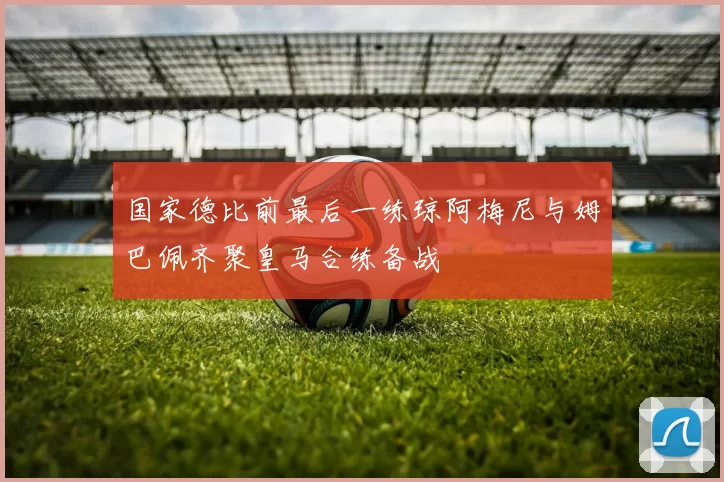 国家德比前最后一练琼阿梅尼与姆巴佩齐聚皇马合练备战