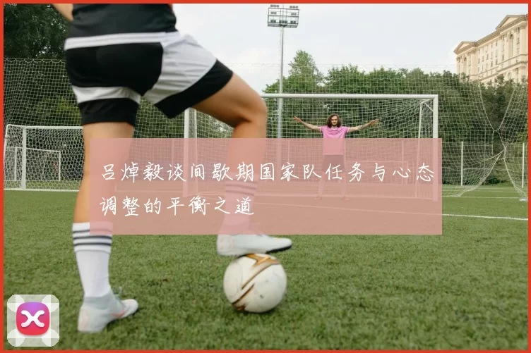 吕焯毅谈间歇期国家队任务与心态调整的平衡之道