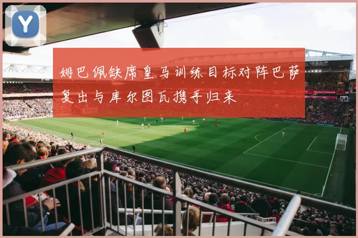 姆巴佩缺席皇马训练目标对阵巴萨复出与库尔图瓦携手归来