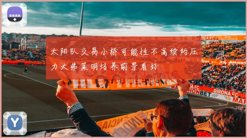 太阳队交易小桥可能性不高续约压力大弗莱明培养前景看好