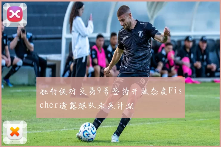 独行侠对交易9号签持开放态度Fischer透露球队未来计划