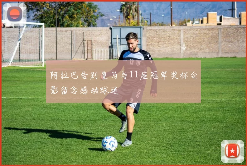 阿拉巴告别皇马与11座冠军奖杯合影留念感动球迷