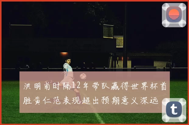 洪明甫时隔12年带队赢得世界杯首胜黄仁范表现超出预期意义深远