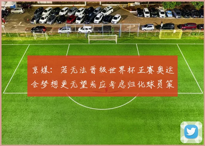 京媒：若无法晋级世界杯正赛奥运会梦想更无望或应考虑归化球员策略