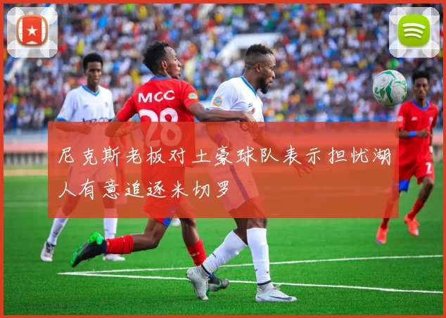 尼克斯老板对土豪球队表示担忧湖人有意追逐米切罗