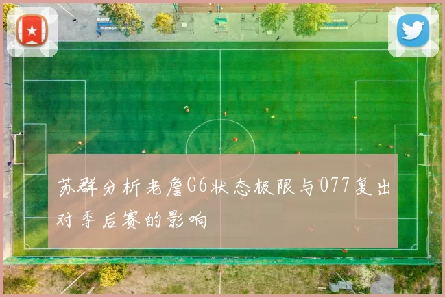 苏群分析老詹G6状态极限与077复出对季后赛的影响