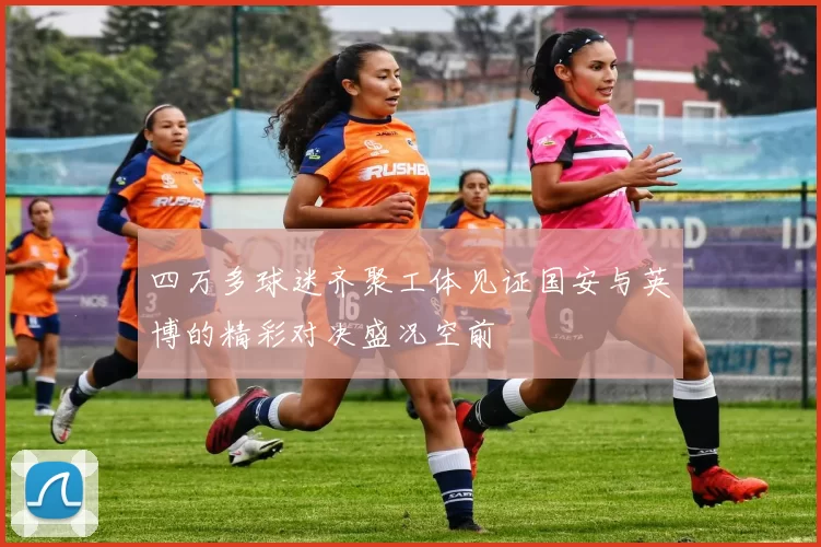 四万多球迷齐聚工体见证国安与英博的精彩对决盛况空前