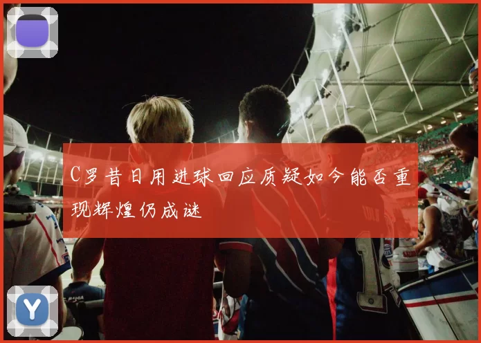 C罗昔日用进球回应质疑如今能否重现辉煌仍成谜
