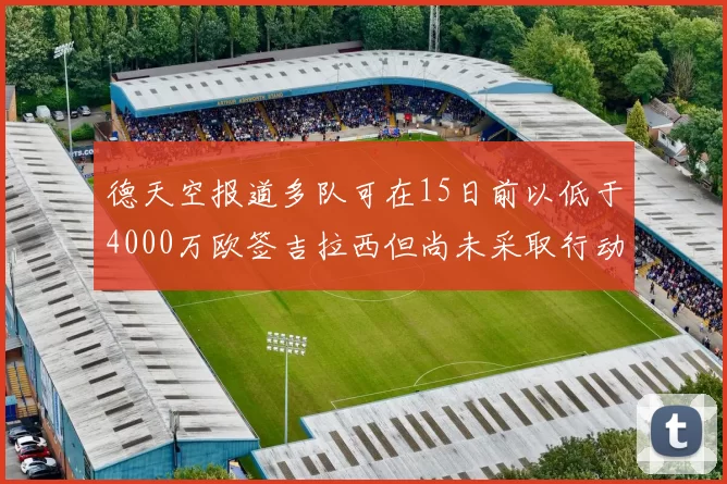 德天空报道多队可在15日前以低于4000万欧签吉拉西但尚未采取行动