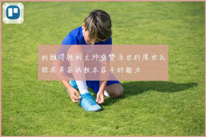 利雅得胜利主帅盛赞马尔科席尔瓦称其具备执教本菲卡的能力