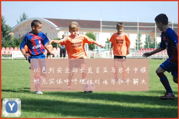 以色列安全部长直言亚马尔手中旗帜无实体呼吁理性对话与和平解决方案