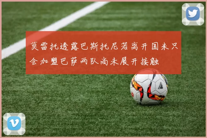 莫雷托透露巴斯托尼若离开国米只会加盟巴萨两队尚未展开接触