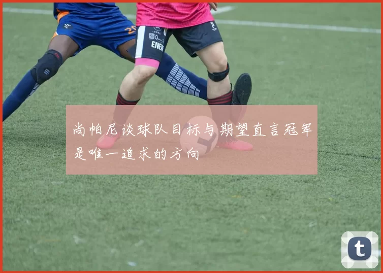 尚帕尼谈球队目标与期望直言冠军是唯一追求的方向