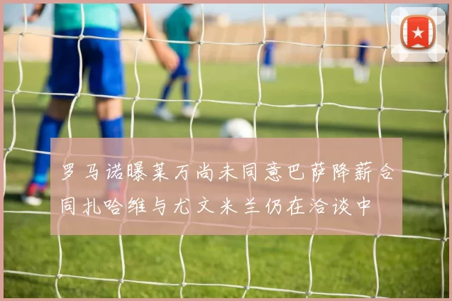 罗马诺曝莱万尚未同意巴萨降薪合同扎哈维与尤文米兰仍在洽谈中