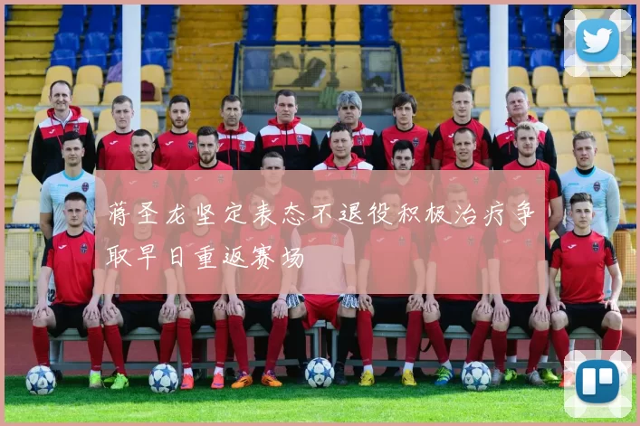 蒋圣龙坚定表态不退役积极治疗争取早日重返赛场
