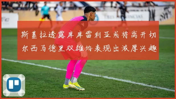 斯基拉透露库库雷利亚或将离开切尔西马德里双雄均表现出浓厚兴趣